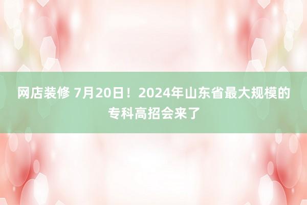 网店装修 7月20日！2024年山东省最大规模的专科高招会来了