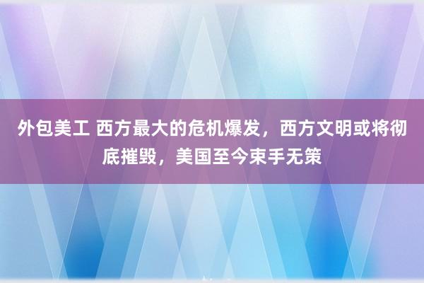 外包美工 西方最大的危机爆发，西方文明或将彻底摧毁，美国至今束手无策