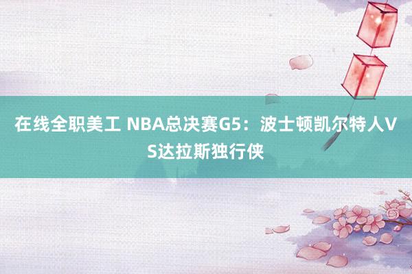 在线全职美工 NBA总决赛G5：波士顿凯尔特人VS达拉斯独行侠