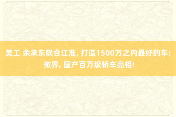 美工 余承东联合江淮, 打造1500万之内最好的车: 傲界, 国产百万级轿车亮相!