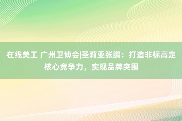 在线美工 广州卫博会|圣莉亚张鹏：打造非标高定核心竞争力，实现品牌突围