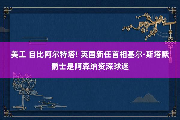 美工 自比阿尔特塔! 英国新任首相基尔·斯塔默爵士是阿森纳资深球迷