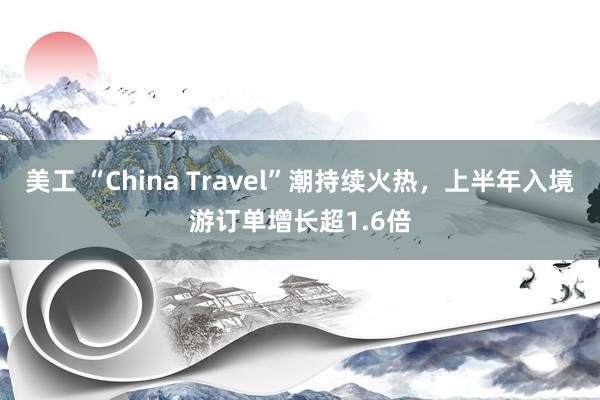 美工 “China Travel”潮持续火热，上半年入境游订单增长超1.6倍