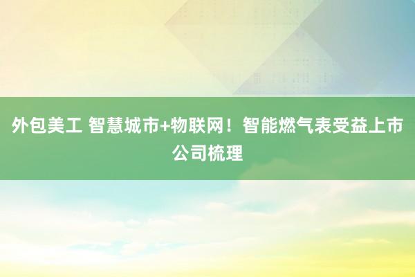 外包美工 智慧城市+物联网！智能燃气表受益上市公司梳理