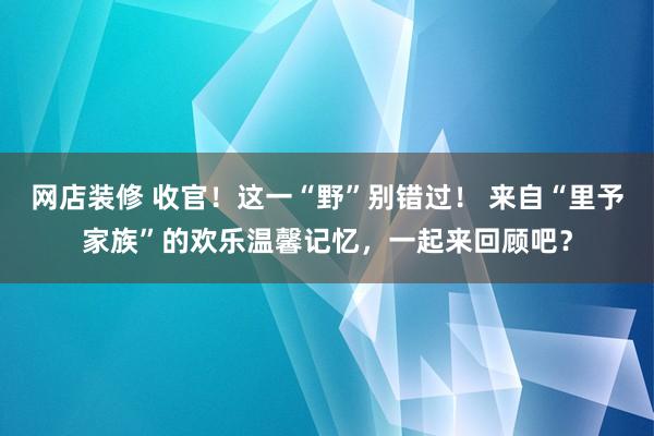 网店装修 收官！这一“野”别错过！ 来自“里予家族”的欢乐温馨记忆，一起来回顾吧？