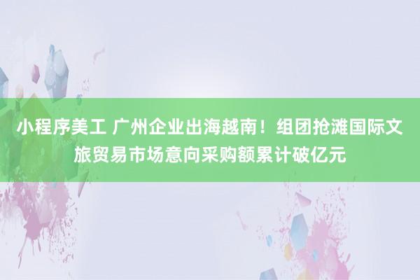 小程序美工 广州企业出海越南！组团抢滩国际文旅贸易市场意向采购额累计破亿元