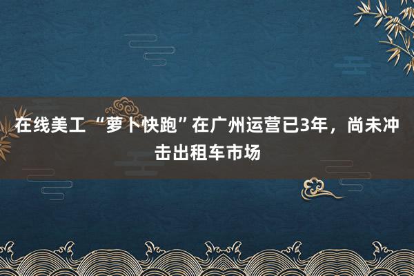 在线美工 “萝卜快跑”在广州运营已3年，尚未冲击出租车市场