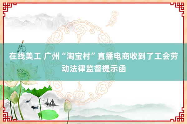 在线美工 广州“淘宝村”直播电商收到了工会劳动法律监督提示函