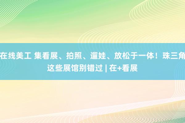 在线美工 集看展、拍照、遛娃、放松于一体！珠三角这些展馆别错过 | 在+看展