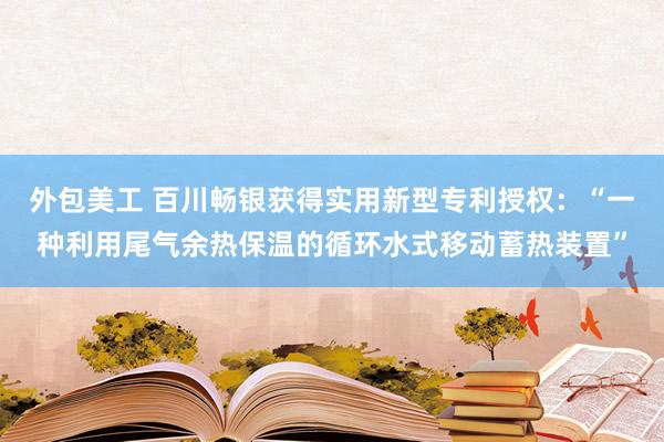 外包美工 百川畅银获得实用新型专利授权：“一种利用尾气余热保温的循环水式移动蓄热装置”