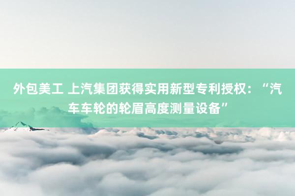 外包美工 上汽集团获得实用新型专利授权：“汽车车轮的轮眉高度测量设备”