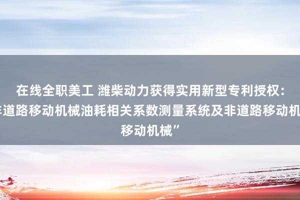 在线全职美工 潍柴动力获得实用新型专利授权：“非道路移动机械油耗相关系数测量系统及非道路移动机械”