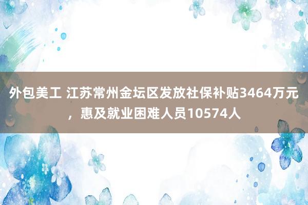 外包美工 江苏常州金坛区发放社保补贴3464万元，惠及就业困难人员10574人