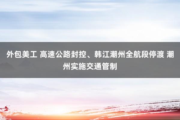 外包美工 高速公路封控、韩江潮州全航段停渡 潮州实施交通管制