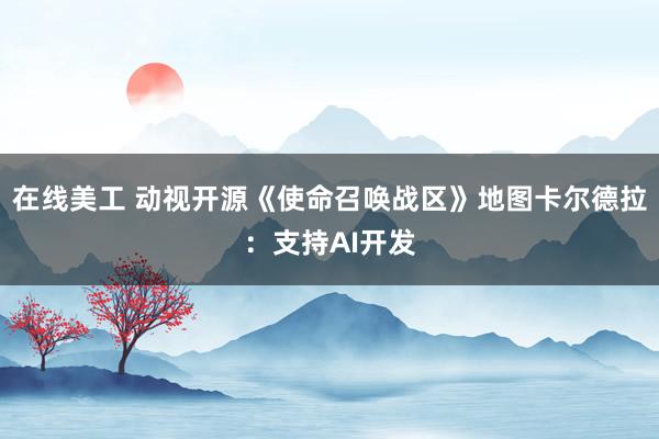 在线美工 动视开源《使命召唤战区》地图卡尔德拉：支持AI开发