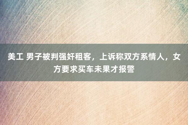 美工 男子被判强奸租客，上诉称双方系情人，女方要求买车未果才报警