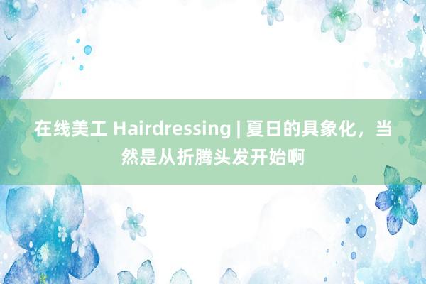 在线美工 Hairdressing | 夏日的具象化，当然是从折腾头发开始啊