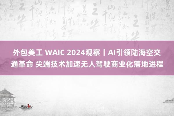 外包美工 WAIC 2024观察丨AI引领陆海空交通革命 尖端技术加速无人驾驶商业化落地进程