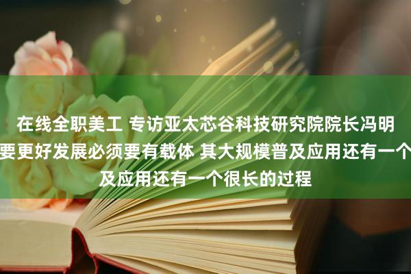 在线全职美工 专访亚太芯谷科技研究院院长冯明宪：大模型要更好发展必须要有载体 其大规模普及应用还有一个很长的过程