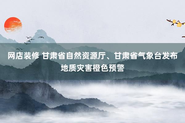 网店装修 甘肃省自然资源厅、甘肃省气象台发布地质灾害橙色预警