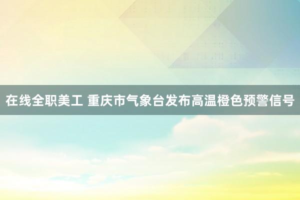 在线全职美工 重庆市气象台发布高温橙色预警信号