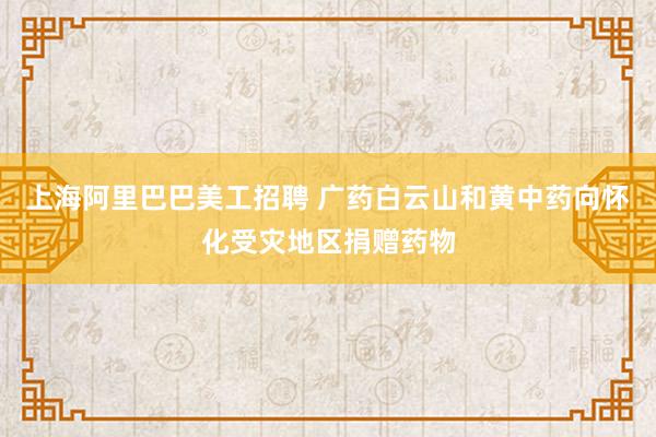 上海阿里巴巴美工招聘 广药白云山和黄中药向怀化受灾地区捐赠药物