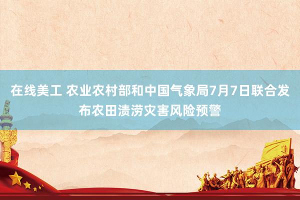 在线美工 农业农村部和中国气象局7月7日联合发布农田渍涝灾害风险预警