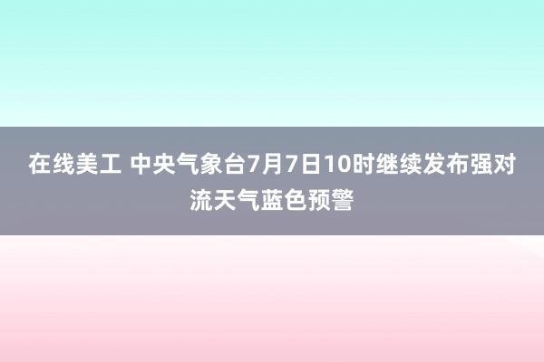 在线美工 中央气象台7月7日10时继续发布强对流天气蓝色预警