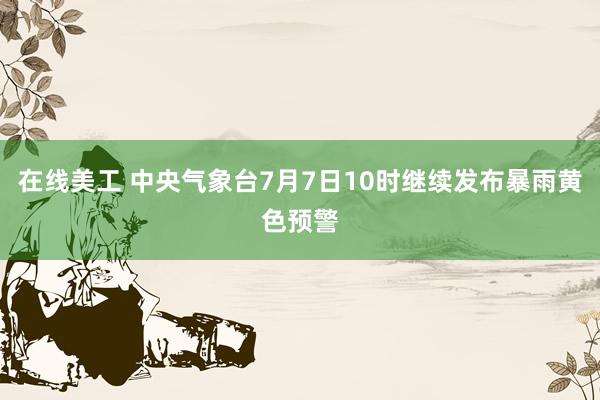 在线美工 中央气象台7月7日10时继续发布暴雨黄色预警