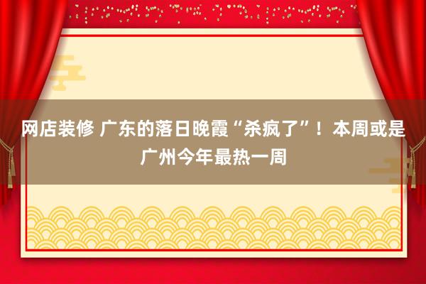 网店装修 广东的落日晚霞“杀疯了”！本周或是广州今年最热一周