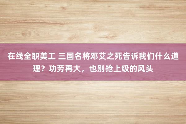 在线全职美工 三国名将邓艾之死告诉我们什么道理？功劳再大，也别抢上级的风头