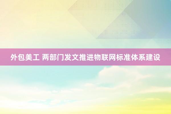 外包美工 两部门发文推进物联网标准体系建设