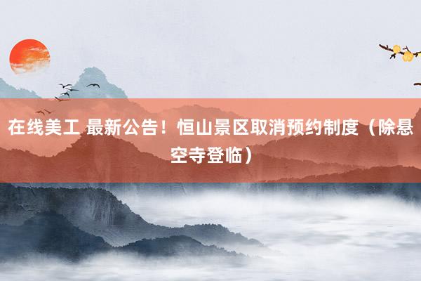 在线美工 最新公告！恒山景区取消预约制度（除悬空寺登临）