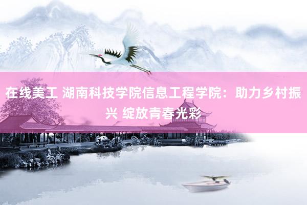 在线美工 湖南科技学院信息工程学院：助力乡村振兴 绽放青春光彩