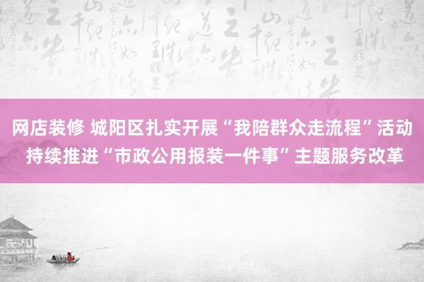 网店装修 城阳区扎实开展“我陪群众走流程”活动 持续推进“市政公用报装一件事”主题服务改革