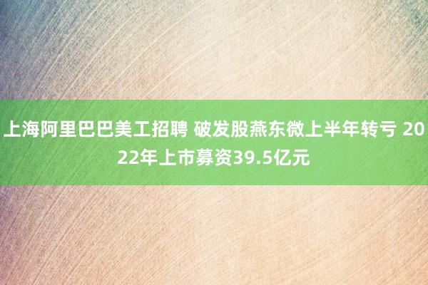 上海阿里巴巴美工招聘 破发股燕东微上半年转亏 2022年上市募资39.5亿元