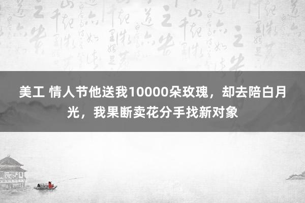 美工 情人节他送我10000朵玫瑰，却去陪白月光，我果断卖花分手找新对象