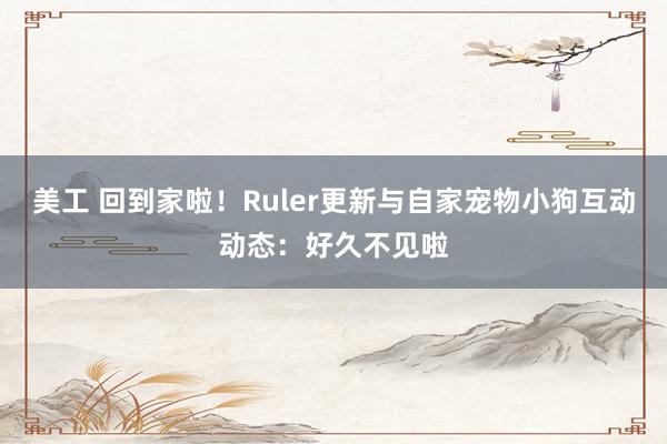 美工 回到家啦！Ruler更新与自家宠物小狗互动动态：好久不见啦