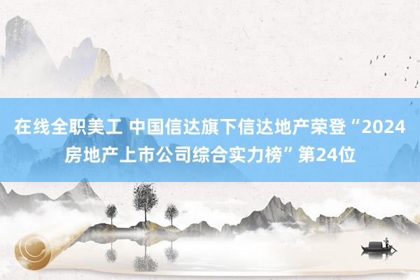 在线全职美工 中国信达旗下信达地产荣登“2024房地产上市公司综合实力榜”第24位