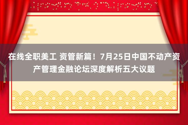 在线全职美工 资管新篇！7月25日中国不动产资产管理金融论坛深度解析五大议题