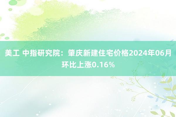 美工 中指研究院：肇庆新建住宅价格2024年06月环比上涨0.16%