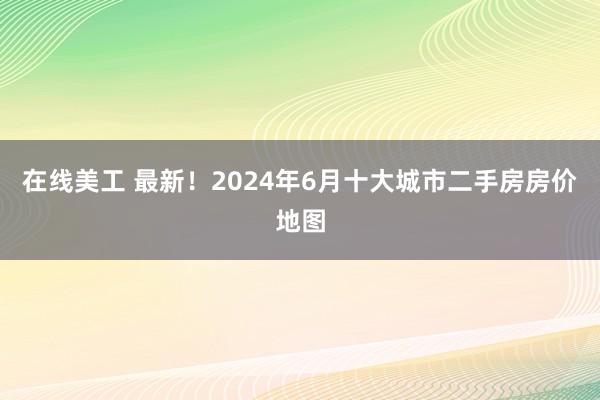 在线美工 最新！2024年6月十大城市二手房房价地图