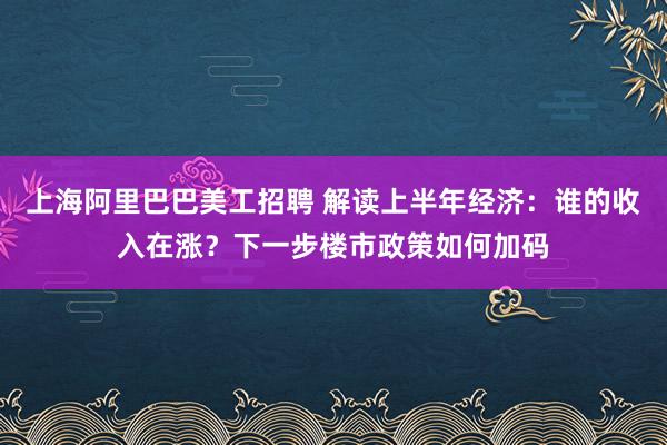 上海阿里巴巴美工招聘 解读上半年经济：谁的收入在涨？下一步楼市政策如何加码