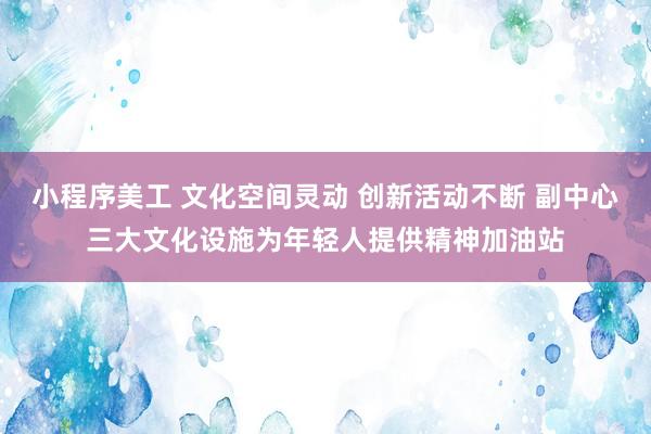 小程序美工 文化空间灵动 创新活动不断 副中心三大文化设施为年轻人提供精神加油站