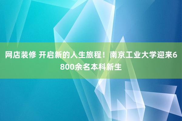 网店装修 开启新的人生旅程！南京工业大学迎来6800余名本科新生