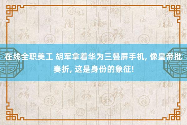 在线全职美工 胡军拿着华为三叠屏手机, 像皇帝批奏折, 这是身份的象征!