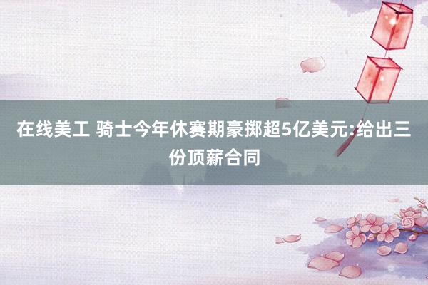 在线美工 骑士今年休赛期豪掷超5亿美元:给出三份顶薪合同