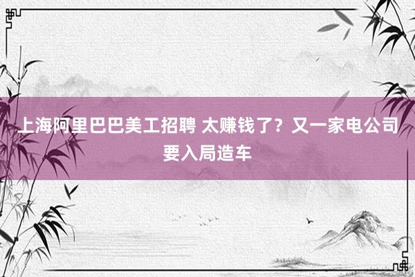 上海阿里巴巴美工招聘 太赚钱了？又一家电公司要入局造车