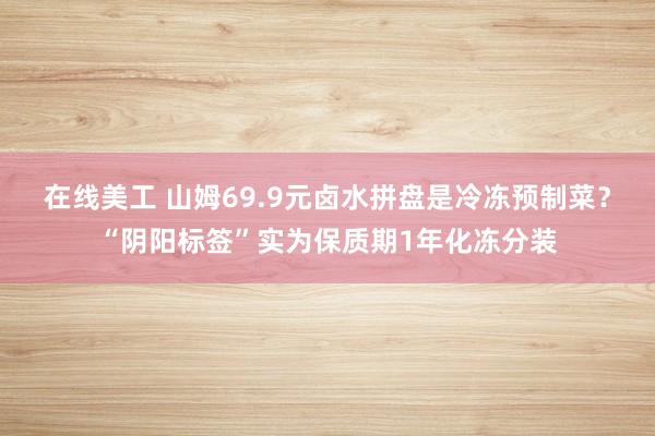 在线美工 山姆69.9元卤水拼盘是冷冻预制菜？“阴阳标签”实为保质期1年化冻分装